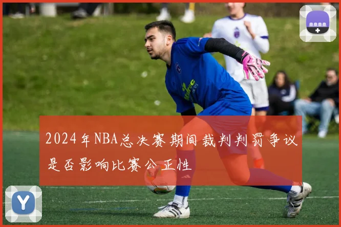 2024年NBA总决赛期间裁判判罚争议是否影响比赛公正性