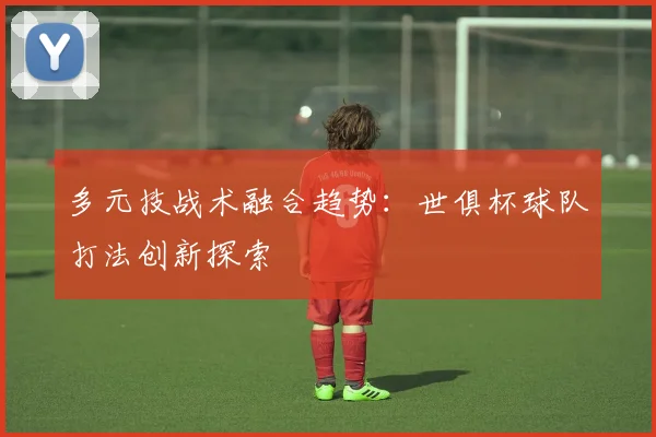 多元技战术融合趋势：世俱杯球队打法创新探索