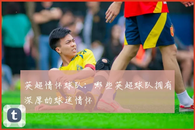 英超情怀球队：哪些英超球队拥有深厚的球迷情怀