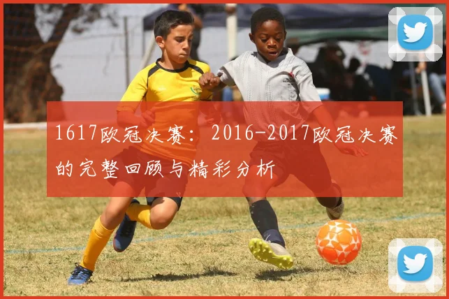 1617欧冠决赛：2016-2017欧冠决赛的完整回顾与精彩分析