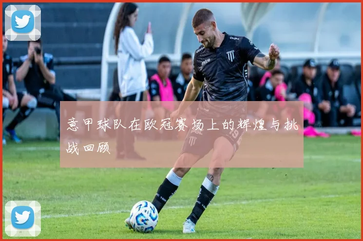 意甲球队在欧冠赛场上的辉煌与挑战回顾