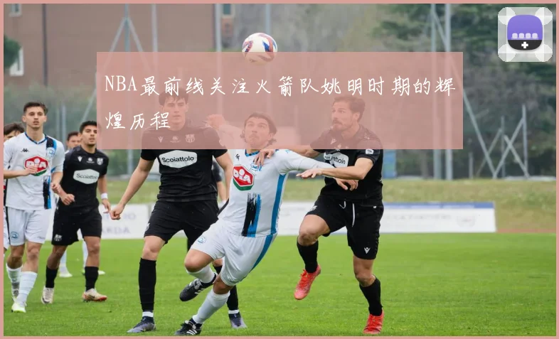 NBA最前线关注火箭队姚明时期的辉煌历程