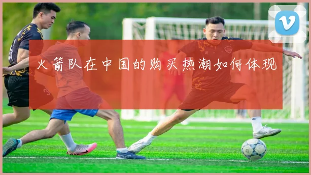 火箭队在中国的购买热潮如何体现