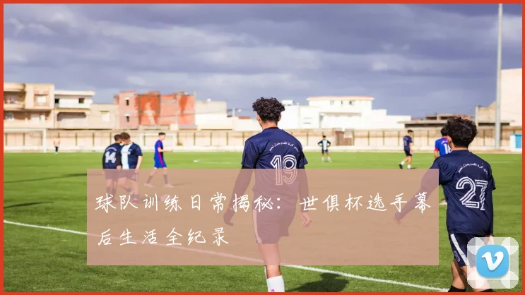 球队训练日常揭秘:世俱杯选手幕后生活全纪录