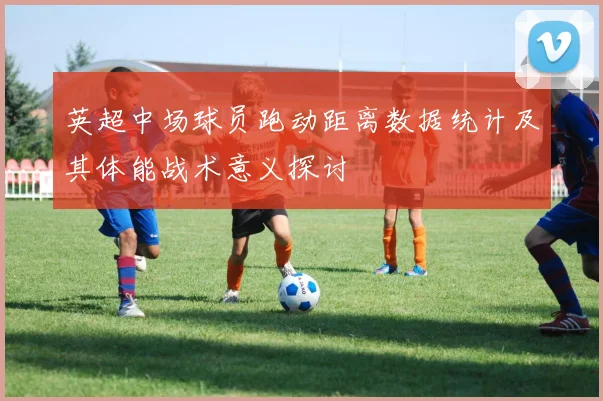 英超中场球员跑动距离数据统计及其体能战术意义探讨